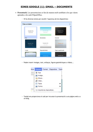 • Presentació. Les presentacions es fan de manera molt semblant a les que vàrem
aprendre a fer amb l'OpenOffice.
◦ Hi ha diversos temes per escollir l’aparença de les diapositives:
◦ Podem inserir imatges, text, enllaços, figures geomètriques o vídeos...
◦ També ens proporciona el codi per incrustar la presentació a una pàgina web o a
un blog.
EINES GOOGLE (1): GMAIL – DOCUMENTS
 