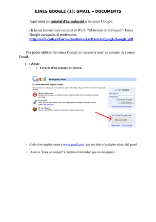 Aquí teniu un tutorial d'introducció a les eines Google.
Hi ha un tutorial més complet al Weib: “Materials de formació”: Eines
Google adreçades al professorat.
http://weib.caib.es/Formacio/distancia/Material/google/Google.pdf
Per poder utilitzar les eines Google es necessita tenir un compte de correu
Gmail.
1. GMAIL
1. Creació d'un compte de correu.
• Amb el navegador anam a www.gmail.com que ens durà a la pàgina inicial del gmail
.
• Anam a "Crea un compte" i omplim el formulari que ens hi apareix.
EINES GOOGLE (1): GMAIL – DOCUMENTS
 