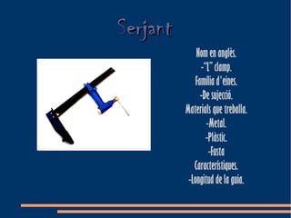 Serjant
              Nom en anglès.
                -“L” clamp.
              Família d'eines.
                -De sujecció.
          Materials que treballa.
                  -Metal.
                  -Plàstic.
                   -Fusta
             Característiques.
           -Longitud de la guia.
 