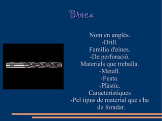 Broca
        Nom en anglès.
             -Drill.
        Família d'eines.
        -De perforació.
    Materials que treballa.
            -Metall.
             -Fusta.
            -Plàstic.
        Característiques
-Pel tipus de material que s'ha
           de foradar.
 