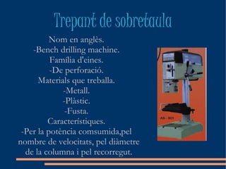 Trepant de sobretaula
          Nom en anglès.
    -Bench drilling machine.
          Família d'eines.
          -De perforació.
      Materials que treballa.
             -Metall.
             -Plàstic.
              -Fusta.
         Característiques.
 -Per la potència comsumida,pel
nombre de velocitats, pel diàmetre
  de la columna i pel recorregut.
 