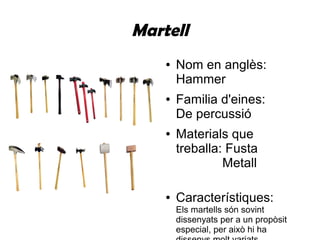 Martell
● Nom en anglès:
Hammer
● Familia d'eines:
De percussió
● Materials que
treballa: Fusta
Metall
● Característiques:
Els martells són sovint
dissenyats per a un propòsit
especial, per això hi ha
 