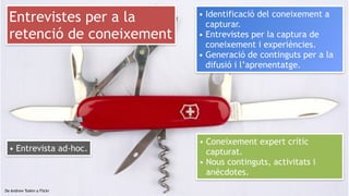 24
De Andrew Toskin a Flickr
Entrevistes per a la
retenció de coneixement
• Coneixement expert crític
capturat.
• Nous continguts, activitats i
anècdotes.
• Identificació del coneixement a
capturar.
• Entrevistes per la captura de
coneixement i experiències.
• Generació de continguts per a la
difusió i l’aprenentatge.
• Entrevista ad-hoc.
 