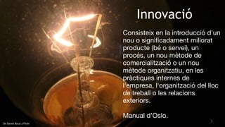 3
De Daniel Rocal a Flickr
Innovació
Consisteix en la introducció d'un
nou o signiﬁcadament millorat 

producte (bé o servei), un
procés, un nou mètode de
comercialització o un nou
mètode organitzatiu, en les
pràctiques internes de
l'empresa, l'organització del lloc
de treball o les relacions
exteriors.

Manual d’Oslo.
 
