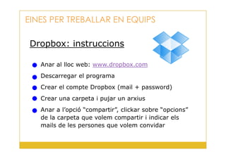 Dropbox: instruccions
Anar al lloc web: www.dropbox.com
Descarregar el programa
EINES PER TREBALLAR EN EQUIPS
29
Crear el compte Dropbox (mail + password)
Crear una carpeta i pujar un arxius
Anar a l’opció “compartir”, clickar sobre “opcions”
de la carpeta que volem compartir i indicar els
mails de les persones que volem convidar
 