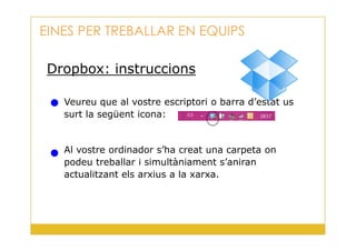 Dropbox: instruccions
Veureu que al vostre escriptori o barra d’estat us
surt la següent icona:
EINES PER TREBALLAR EN EQUIPS
30
Al vostre ordinador s’ha creat una carpeta on
podeu treballar i simultàniament s’aniran
actualitzant els arxius a la xarxa.
 