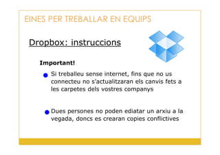 Dropbox: instruccions
Important!
Si treballeu sense internet, fins que no us
EINES PER TREBALLAR EN EQUIPS
31
connecteu no s’actualitzaran els canvis fets a
les carpetes dels vostres companys
Dues persones no poden ediatar un arxiu a la
vegada, doncs es crearan copies conflictives
 