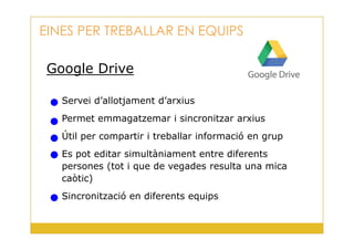 Google Drive
Servei d’allotjament d’arxius
Permet emmagatzemar i sincronitzar arxius
EINES PER TREBALLAR EN EQUIPS
32
Útil per compartir i treballar informació en grup
Es pot editar simultàniament entre diferents
persones (tot i que de vegades resulta una mica
caòtic)
Sincronització en diferents equips
 