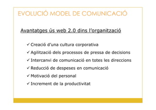 Avantatges ús web 2.0 dins l’organització
Creació d’una cultura corporativa
Agilització dels processos de pressa de decisions
EVOLUCIÓ MODEL DE COMUNICACIÓ
4
Intercanvi de comunicació en totes les direccions
Reducció de despeses en comunicació
Motivació del personal
Increment de la productivitat
 