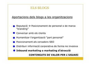 ELS BLOGS
BLOG
Aportacions dels blogs a les organitzacions
Reputació Posicionament de personal o de marca
“branding”
Conversar amb els clients
9
Conversar amb els clients
Humanitzar l’organització “part personal”
Posicionament als cercadors SEO
Distribuir informació corporativa de forma no invasiva
Inbound marketing o marketing d’atracció
CONTINGUTS DE VALOR PER L’USUARI
 