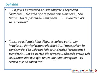 • ”...Els joves d’ara tenen pèssims modals i deprecien
l’autoritat... Mostren poc respecte pels superiors... Són
tirans... No respecten els seus pares ... I ... tiranitzen als
seus mestres”
Sòcrates, S IV a.C
• “...són apassionats i irascibles, es deixen portar per
impulsos... Particularment els sexuals ... I no coneixen la
continència. Són volubles i els seus desitjos inconstants i
transitoris... Tot ho porten als extrems... Són més amics dels
seus amics que dels que tenen una edat avançada... Es
creuen que ho saben tot”
Aristòteles, s XIV a.c
• ”...Els joves d’ara tenen pèssims modals i deprecien
l’autoritat... Mostren poc respecte pels superiors... Són
tirans... No respecten els seus pares ... I ... tiranitzen als
seus mestres”
• “...són apassionats i irascibles, es deixen portar per
impulsos... Particularment els sexuals ... I no coneixen la
continència. Són volubles i els seus desitjos inconstants i
transitoris... Tot ho porten als extrems... Són més amics dels
seus amics que dels que tenen una edat avançada... Es
creuen que ho saben tot”
Definició
 