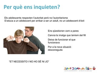 Per què ens inquieten?
Els adolescents respecten l’autoritat però no l’autoritarisme
S’educa a un adolescent per arribar a ser un adult, no un adolescent d’èxit
Ens qüestionen com a pares
Canvia la imatge que teníem del fill
Deixa de funcionar el que
funcionava
Por a la nova situació
desconeguda
“ET NECESSITO I NO HO SÉ NI JO”
 