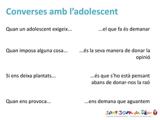 Converses amb l’adolescent
Quan un adolescent exigeix... ...el que fa és demanar
Quan imposa alguna cosa... ...és la seva manera de donar la
opinió
Si ens deixa plantats... ...és que s’ho està pensant
abans de donar-nos la raó
Quan ens provoca... ...ens demana que aguantem
 