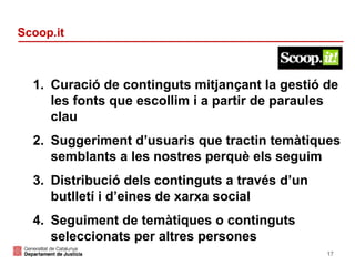 Scoop.it

1. Curació de continguts mitjançant la gestió de
les fonts que escollim i a partir de paraules
clau
2. Suggeriment d’usuaris que tractin temàtiques
semblants a les nostres perquè els seguim
3. Distribució dels continguts a través d’un
butlletí i d’eines de xarxa social
4. Seguiment de temàtiques o continguts
seleccionats per altres persones
17

 