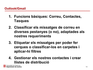 Outlook/Gmail

1. Funcions bàsiques: Correu, Contactes,
Tasques
2. Classificar els missatges de correu en
diverses pestanyes (o no), adaptades als
nostres requeriments
3. Etiquetar els missatges per poder fer
cerques o classificar-los en carpetes i
aplicar-hi filtres
4. Gestionar els nostres contactes i crear
llistes de distribució
19

 