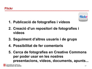 Flickr

1. Publicació de fotografies i vídeos
2. Creació d’un repositori de fotografies i
vídeos
3. Seguiment d’altres usuaris i de grups
4. Possibilitat de fer comentaris
5. Cerca de fotografies en Creative Commons
per poder usar en les nostres
presentacions, vídeos, documents, apunts...
37

 