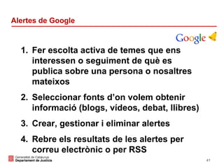 Alertes de Google

1. Fer escolta activa de temes que ens
interessen o seguiment de què es
publica sobre una persona o nosaltres
mateixos
2. Seleccionar fonts d’on volem obtenir
informació (blogs, vídeos, debat, llibres)
3. Crear, gestionar i eliminar alertes
4. Rebre els resultats de les alertes per
correu electrònic o per RSS
41

 