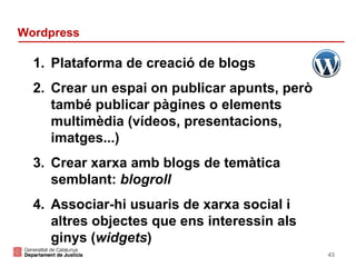 Wordpress

1. Plataforma de creació de blogs
2. Crear un espai on publicar apunts, però
també publicar pàgines o elements
multimèdia (vídeos, presentacions,
imatges...)
3. Crear xarxa amb blogs de temàtica
semblant: blogroll
4. Associar-hi usuaris de xarxa social i
altres objectes que ens interessin als
ginys (widgets)
43

 