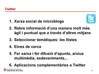 Twitter

1. Xarxa social de microblogs
2. Rebre informació d’una manera molt més
àgil i puntual que a través d’altres mitjans
3. Seleccionar temàtiques: les llistes
4. Eines de cerca
5. Fer xarxa i fer difusió d’apunts, arxius
multimèdia, esdeveniments...
6. Aplicacions complementàries a Twitter
45

 