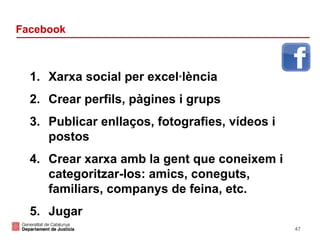 Facebook

1. Xarxa social per excel·lència
2. Crear perfils, pàgines i grups
3. Publicar enllaços, fotografies, vídeos i
postos
4. Crear xarxa amb la gent que coneixem i
categoritzar-los: amics, coneguts,
familiars, companys de feina, etc.
5. Jugar
47

 
