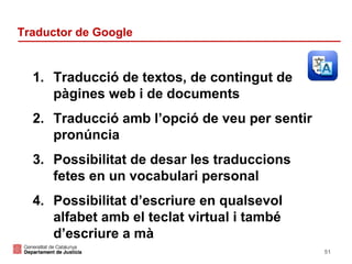 Traductor de Google

1. Traducció de textos, de contingut de
pàgines web i de documents
2. Traducció amb l’opció de veu per sentir
pronúncia
3. Possibilitat de desar les traduccions
fetes en un vocabulari personal
4. Possibilitat d’escriure en qualsevol
alfabet amb el teclat virtual i també
d’escriure a mà
51

 