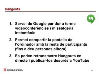 Hangouts

1. Servei de Google per dur a terme
videoconferències i missatgeria
instantània
2. Permet compartir la pantalla de
l’ordinador amb la resta de participants
(fins a deu persones alhora)
3. Es poden retransmetre Hangouts en
directe i publicar-los després a YouTube
61

 