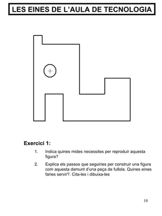 LES EINES DE L’AULA DE TECNOLOGIA Exercici 1: Indica quines mides necessites per reproduir aquesta figura? Explica els passos que seguiries per construir una figura com aquesta damunt d’una peça de fullola. Quines eines faries servir?.  Cita-les i d ibuixa-les 
