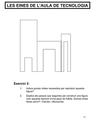 LES EINES DE L’AULA DE TECNOLOGIA Exercici 2: Indica quines mides necessites per reproduir aquesta figura? Explica els passos que seguiries per construir una figura com aquesta damunt d’una peça de fullola. Quines eines faries servir?. Cita-les i dibuixa-les 