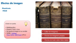 • Efectos de imágenes propias
• Efectos de texto sobre fotos dadas
Efectos de imagen
A tener en cuenta:
• Multidispositivo .
• Requiere Flash o Java
• No guarda la imagen en su servidor
• Similar: PickMagic
Phoxo, PicPick , GIMP Project (offline)
• Editor de imágenes
PhotoFunia
PIXLR
 