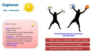 • Explicar procedimientos, usos, dar ejemplos
A tener en cuenta:
• Jing se instala en el PC
• Requiere Flash
• Puede guardarse el vídeo y luego editarlo
(creadores de Camtasia)
• Screencast = 2 GB de almacenamiento +
2GB de banda de reproducción mensual.
• El vídeo puede insertarse o compartirse
• Tutoriales-ejemplo de Jing
• Similar: Screenr
• Grabar capturas y compartirlas en público o privado
http://einesticfpc.wikispaces.com/Ejemplos
http://bit.ly/Jing1
Capturar
• Transmitir incidencias y guiar en tiempo real
Jing + Screencast
 
