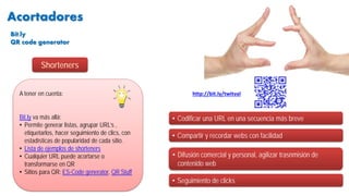 Acortadores
• Codificar una URL en una secuencia más breve
A tener en cuenta:
Bit.ly va más allá:
• Permite generar listas, agrupar URL’s ,
etiquetarlos, hacer seguimiento de clics, con
estadísticas de popularidad de cada sitio.
• Lista de ejemplos de shorteners
• Cualquier URL puede acortarse o
transformarse en QR
• Sitios para QR: ES-Code generator, QR Stuff
• Compartir y recordar webs con facilidad
• Difusión comercial y personal, agilizar trasnmisión de
contenido web
• Seguimiento de clicks
http://bit.ly/twitval
Shorteners
Bit.ly
QR code generator
 
