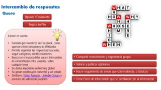 Intercambio de respuestas
• Compartir conocimiento y experiencia propia
A tener en cuenta:
• Fundado por miembros de Facebook, como
sponsors tiene fundadores de Wikipedia
• Permite organizar las respuestas buscadas,
seguir categorías, recibir resúmenes
• Busca ser el espacio líder para el intercambio
de conocimiento entre usuarios, sobre
cualquier tema
• Se deriva importante networking global
• Se ganan créditos por comentar y ser votado
• Similares: Yahoo Answers, Linkedin Groups y
servicios de valoración y opinión.
• Valorar y publicar opiniones
• Hacer seguimiento de temas que son tendencia, o clásicos
Quora
• Crear Foros de intercambio que se combinen con la información
Upvote / Downvote
Topics to Pin
 