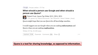 Quora is a tool for sharing knowledge, as opposed to information.
 