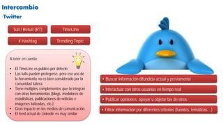 Intercambio
• Buscar información difundida actual y previamente
A tener en cuenta:
• El TimeLine es público por defecto
• Los tuits pueden protegerse, pero ese uso de
la herramienta no es bien considerado por la
comunidad tuitera.
• Tiene múltiples complementos que la integran
con otras herramientas (blogs, medidores de
estadísticas, publicaciones de noticias e
imágenes tuiteadas, etc.)
• Gran impacto en los medios de comunicación.
• El feed actual de Linkedin es muy similar
• Interactuar con otros usuarios en tiempo real
• Publicar opiniones, apoyar u objetar las de otros
Twitter
• Filtrar información por diferentes criterios (fuentes, temáticas…)
Tuit / Retuit (RT)
# Hashtag
TimeLine
Trending Topic
 