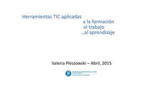 Herramientas TIC aplicadas
a la formación
al trabajo
…al aprendizaje
Valeria Pleszowski – Abril, 2015
 