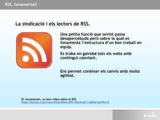 La sindicació i els lectors de RSS.
Una petita funció que sovint passa
desapercebuda però sobre la qual es
fonamenta l’estructura d’un bon treball en
equip.
Es troba en gairebé tots els webs amb
contingut canviant.
Ens permet conèixer els canvis amb molta
agilitat.
Et recomanem, un bon vídeo sobre el RSS
http://dotsub.com/view/69aa48a4-a95f-4bc8-a511-bb0a1ee95e12
RSS, fonamental!
 