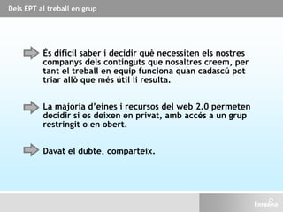 És difícil saber i decidir què necessiten els nostres
companys dels continguts que nosaltres creem, per
tant el treball en equip funciona quan cadascú pot
triar allò que més útil li resulta.
La majoria d’eines i recursos del web 2.0 permeten
decidir si es deixen en privat, amb accés a un grup
restringit o en obert.
Davat el dubte, comparteix.
Dels EPT al treball en grup
 