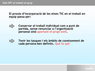 Dels EPT al treball en grup
El procés d’incorporació de les eines TIC en el treball en
equip passa per:
Tenir les tasques i els àmbits de coneixement de
cada persona ben definits. Què fa qui!
Conservar el treball individual com a punt de
partida, sense renunciar a l’organització
personal sinó aportant el propi estil.
 