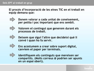 El procés d’incorporació de les eines TIC en el treball en
equip demana que:
Deixem que sigui l’altre que decideixi què li
convé i quan ho fa servir.
Donem valorar a cada unitat de coneixement,
per petita i poc important que ens sembli.
Valorem el contingut que generem durant els
processos de treball.
Ens acostumem a crear sobre suport digital,
canviem el paper per terminals.
Identifiquem els continguts que mereixen ser
compartits. (Molts correus @ podrien ser apunts
en un espai obert).
Dels EPT al treball en grup
 