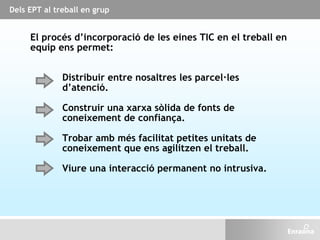 Dels EPT al treball en grup
El procés d’incorporació de les eines TIC en el treball en
equip ens permet:
Trobar amb més facilitat petites unitats de
coneixement que ens agilitzen el treball.
Distribuir entre nosaltres les parcel·les
d’atenció.
Construir una xarxa sòlida de fonts de
coneixement de confiança.
Viure una interacció permanent no intrusiva.
 