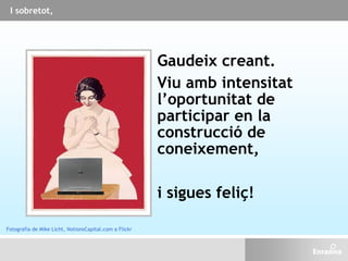 I sobretot,
Gaudeix creant.
Viu amb intensitat
l’oportunitat de
participar en la
construcció de
coneixement,
i sigues feliç!
Fotografia de Mike Licht, NotionsCapital.com a Flickr
 