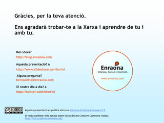 Alguna pregunta?
bernadette@enraona.com
www.enraona.com
Empresa, Xarxa i creixement.
Aquesta presentació es publica sota una llicència Creative Commons 2.5
Si voleu conèixer més detalls sobre les llicències Creative Commons visiteu
http://cat.creativecommons.org/
http://blog.enraona.com
Més idees?
http://www.slideshare.net/farriol
Aquesta presentació? A
http://twitter.com/bfarriol
El nostre dia a dia? a
Gràcies, per la teva atenció.
Ens agradarà trobar-te a la Xarxa i aprendre de tu i
amb tu.
 