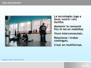 Què està passant
La tecnologies juga a
favor nostre i ens
facilita:
Mantenir la connexió
fins hi tot en mobilitat.
Viure interconnectats.
Relacionar i trobar
continguts.
Crear en multiformat.
Fotografia d’Adam Tinworth a Flickr
 