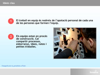 Idees clau
El treball en equip és nodreix de l’apotació personal de cada una
de les persones que formen l’equip.
1
2 Els equips estan en procés
de construcció. Cal
compartir processos,
esborranys, idees, notes i
petites troballes.
Fotografia de vk_portafolio a Flickr
 