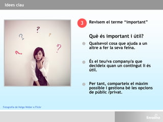 Revisem el terme “important”
Què és important i útil?
Qualsevol cosa que ajuda a un
altre a fer la seva feina.
És el teu/va company/a que
decideix quan un contingut li és
útil.
Per tant, comparteix el màxim
possible i gestiona bé les opcions
de públic /privat.
3
Idees clau
Fotografia de Helga Weber a Flickr
 