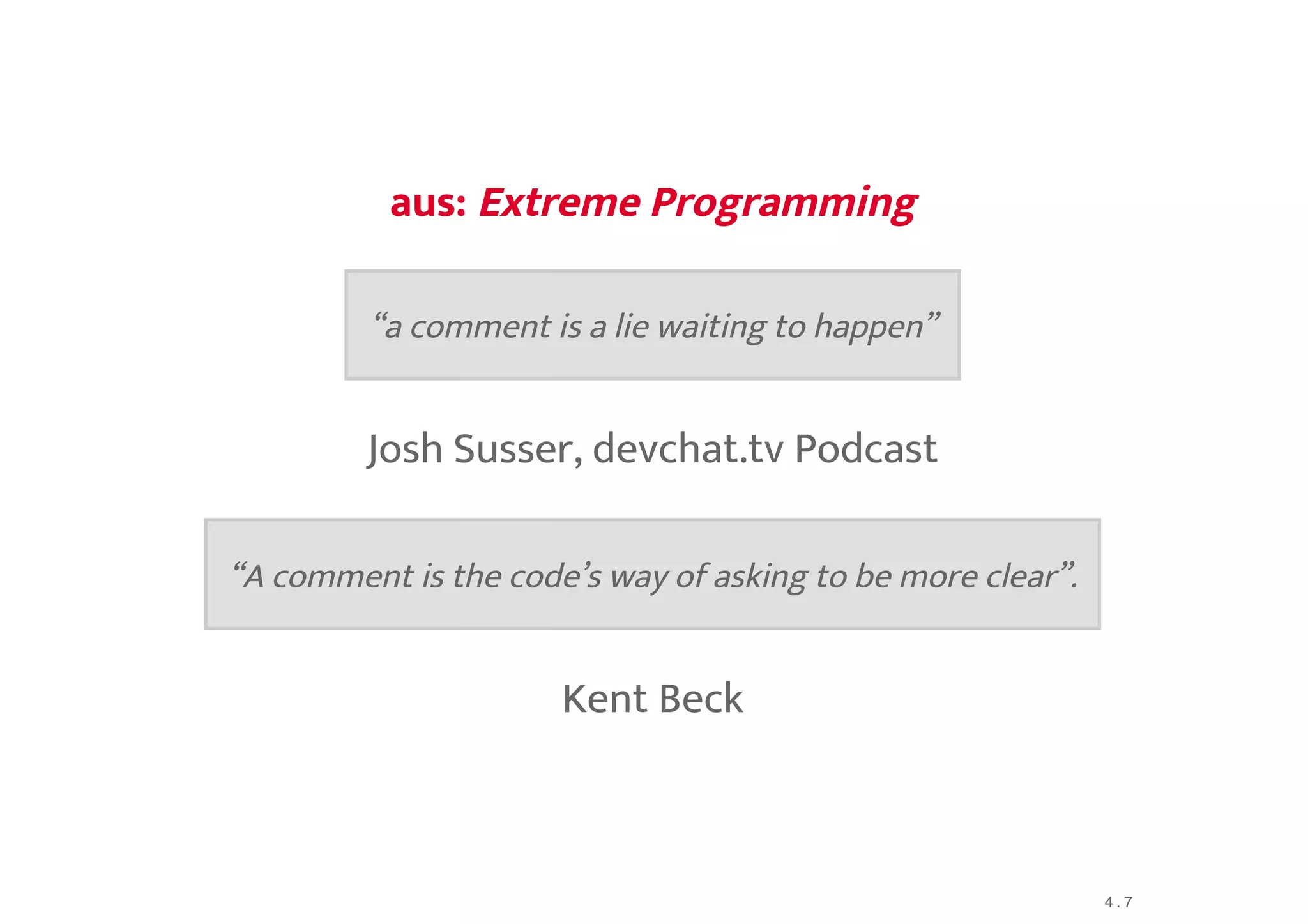 aus:aus: Extreme ProgrammingExtreme Programming
Josh Susser, devchat.tv Podcast
Kent Beck
“a comment is a lie waiting to happen”
“A comment is the code’s way of asking to be more clear”.
4 . 7
 
