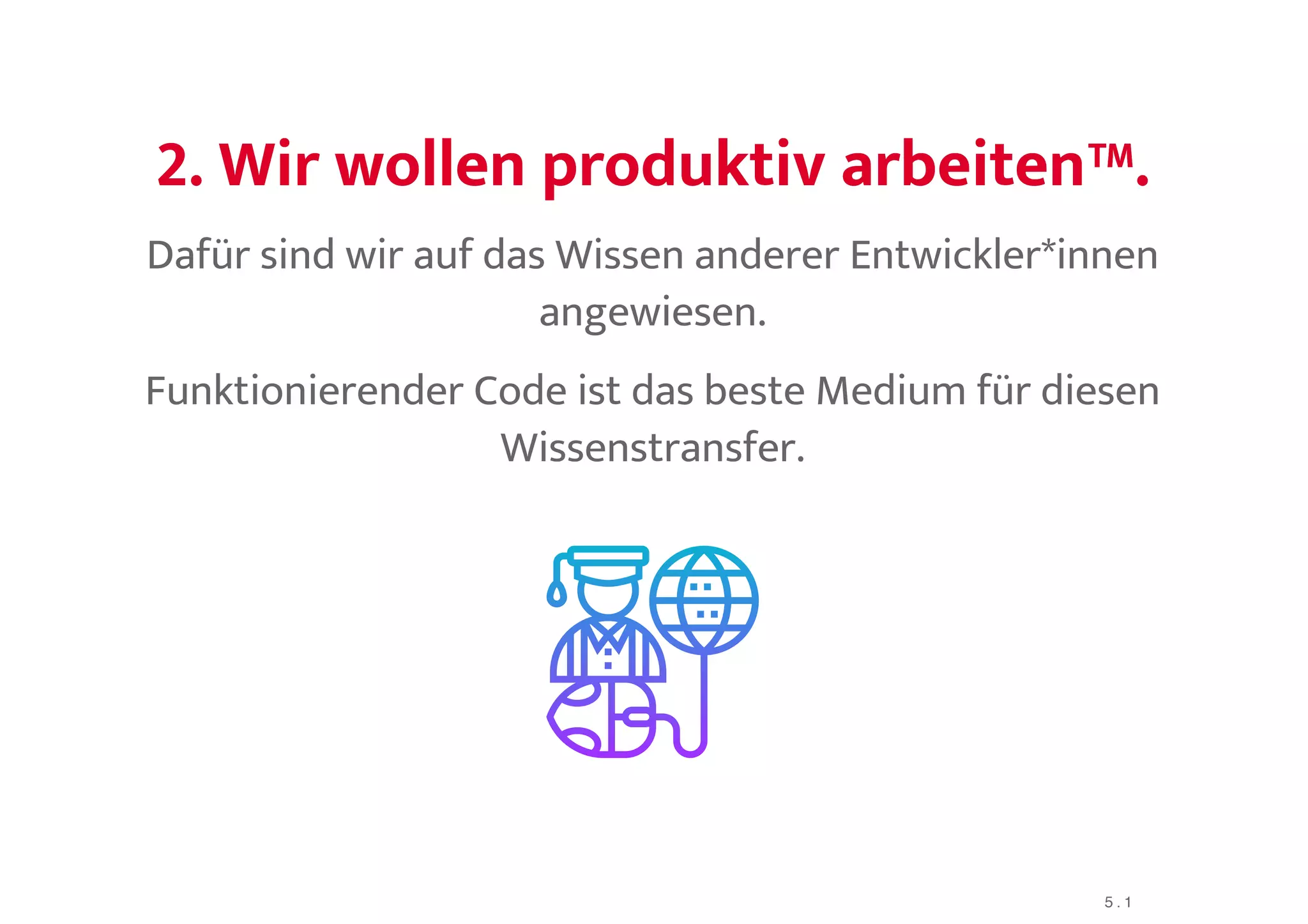 2. Wir wollen produktiv arbeiten™.2. Wir wollen produktiv arbeiten™.
Dafür sind wir auf das Wissen anderer Entwickler*innen
angewiesen.
Funktionierender Code ist das beste Medium für diesen
Wissenstransfer.
5 . 1
 