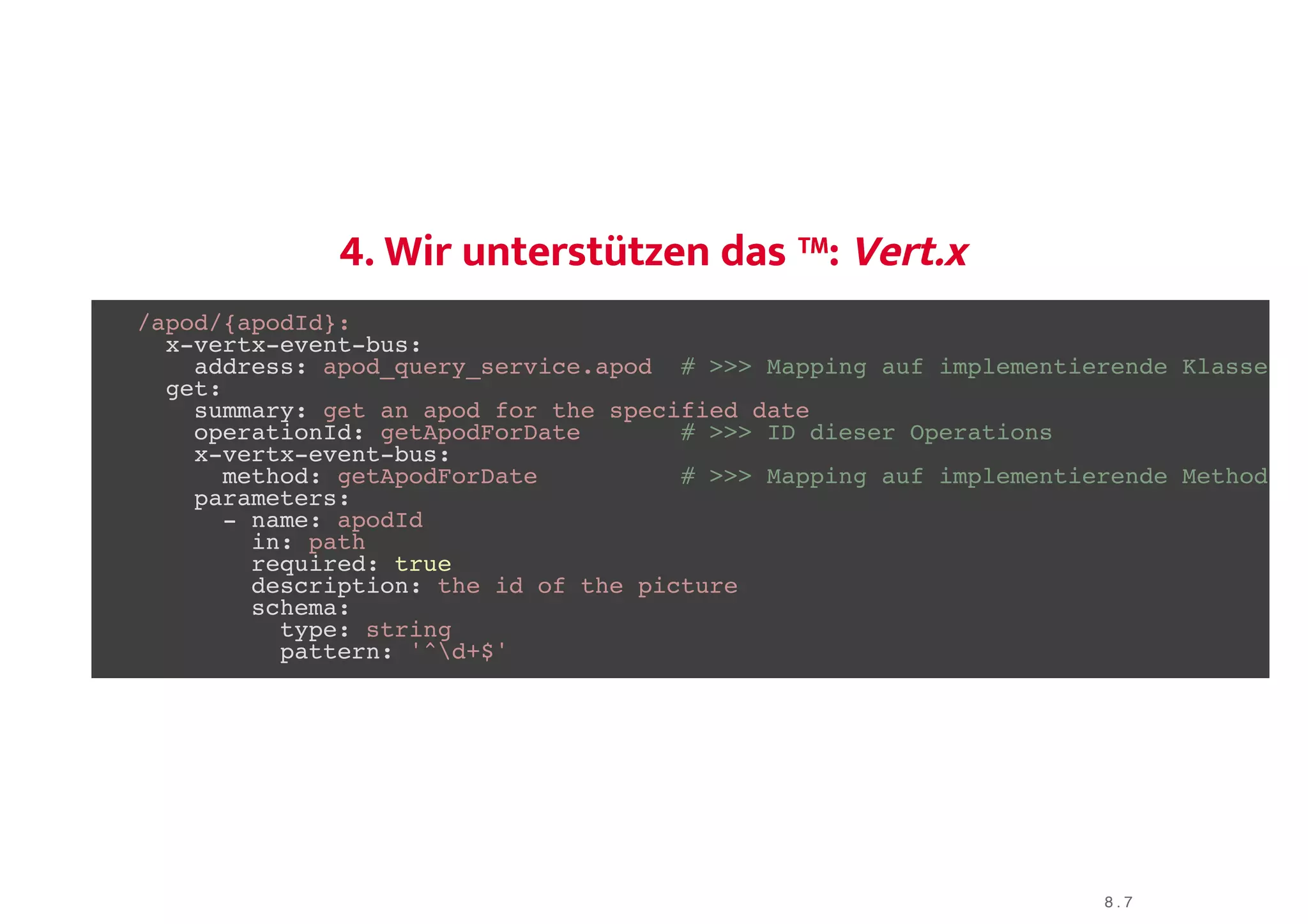 4. Wir unterstützen das ™:4. Wir unterstützen das ™: Vert.xVert.x
/apod/{apodId}:
x-vertx-event-bus:
address: apod_query_service.apod # >>> Mapping auf implementierende Klasse
get:
summary: get an apod for the specified date
operationId: getApodForDate # >>> ID dieser Operations
x-vertx-event-bus:
method: getApodForDate # >>> Mapping auf implementierende Method
parameters:
- name: apodId
in: path
required: true
description: the id of the picture
schema:
type: string
pattern: '^d+$'
8 . 7
 