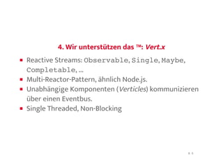 4. Wir unterstützen das ™:4. Wir unterstützen das ™: Vert.xVert.x
Reactive Streams: Observable, Single, Maybe,
Completable, ...
Multi-Reactor-Pattern, ähnlich Node.js.
Unabhängige Komponenten (Verticles) kommunizieren
über einen Eventbus.
Single Threaded, Non-Blocking
8 . 3
 