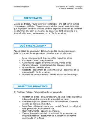 auladetecnologia.com                            Guia d’Eines de l’Aula de Tecnologia
                                                   El nom de les eines – Vocabulari




            PRESENTACIÓ

L'espai de treball, l'aula-taller de Tecnologia, ens pot servir també
com a recurs didàctic. El coneixement de les eines i màquines-eina
que hi podem trobar és un dels primers aspectes que han de treballar
els alumnes així com les normes de seguretat tant pel que fa a la
feina al taller com, més en concret, a l'ús de les eines.




       QUÈ TREBALLAREM?

Aquest recull de vocabulari dels noms de les eines és un recurs
didàctic que ens ha de permetre treballar amb els alumnes:

           Lèxic relacionat amb les eines i les màquines-eines
           Concepte d’eina i màquina-eina
           Classificació segons diferents criteris, de les eines
           Característiques i propietats de les diferents eines
           Utilitat de les diferents eines
           Respecte i seguiment de les normes d’ús i seguretat en la
           manipulació i ús de les eines
           Normes de comportament i treball a l'aula de Tecnologia




     OBJECTIUS DIDÀCTICS

En finalitzar l'etapa, l'alumnat ha de ser capaç de:

           Utilitzar les eines i els aparells per a la seva funció específica
           i d’acord amb les normes de seguretat apreses.
           Analitzar objectes, processos i el funcionament d’aparells
           senzills de l’entorn immediat.
           Identificar utillatges i eines, com també l’àmbit tecnològic al
           qual pertanyen, explicant-ne l’ús.
           Usar instruments i aparells de mesura.
           Valorar les condicions i el compliment de les normes de
           seguretat laboral i acostumar-se a aplicar-les de forma
           continuada en la feina
 